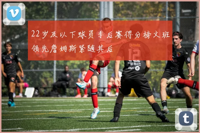 22岁及以下球员季后赛得分榜文班领先詹姆斯紧随其后
