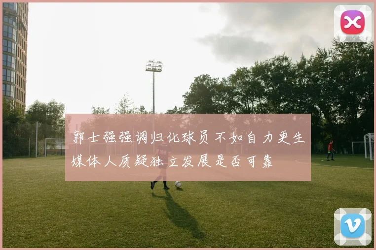 郭士强强调归化球员不如自力更生媒体人质疑独立发展是否可靠