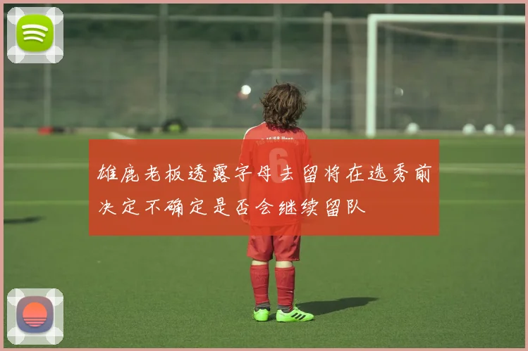 雄鹿老板透露字母去留将在选秀前决定不确定是否会继续留队