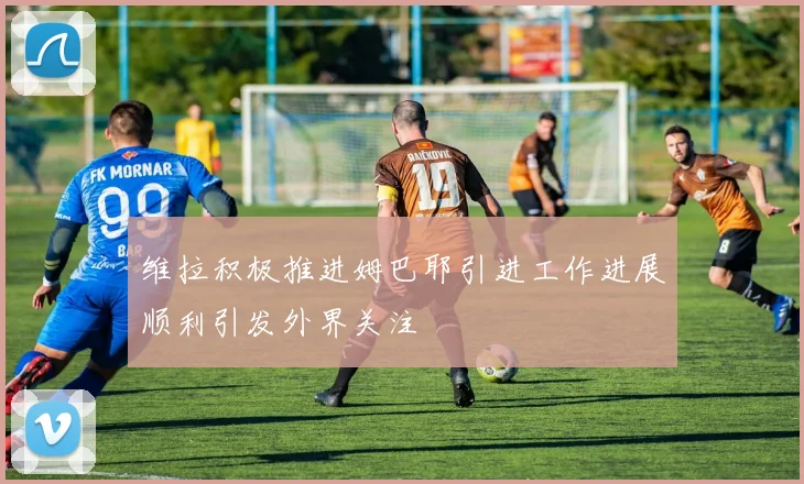 维拉积极推进姆巴耶引进工作进展顺利引发外界关注