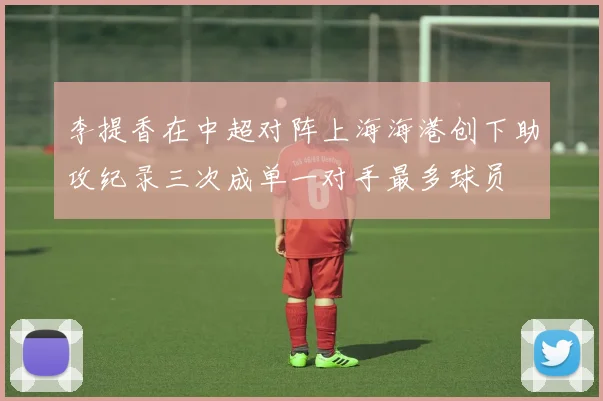 李提香在中超对阵上海海港创下助攻纪录三次成单一对手最多球员