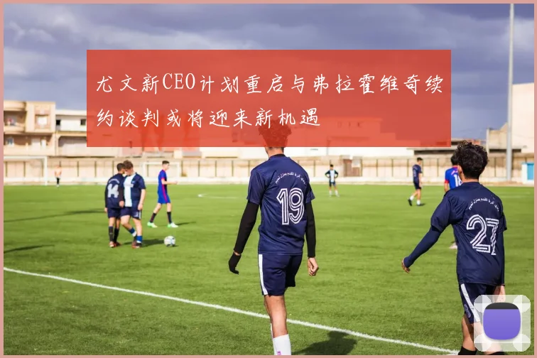 尤文新CEO计划重启与弗拉霍维奇续约谈判或将迎来新机遇