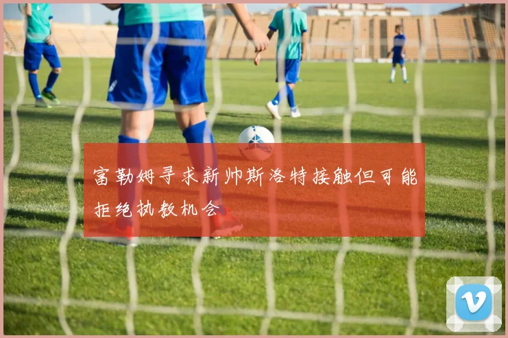 富勒姆寻求新帅斯洛特接触但可能拒绝执教机会