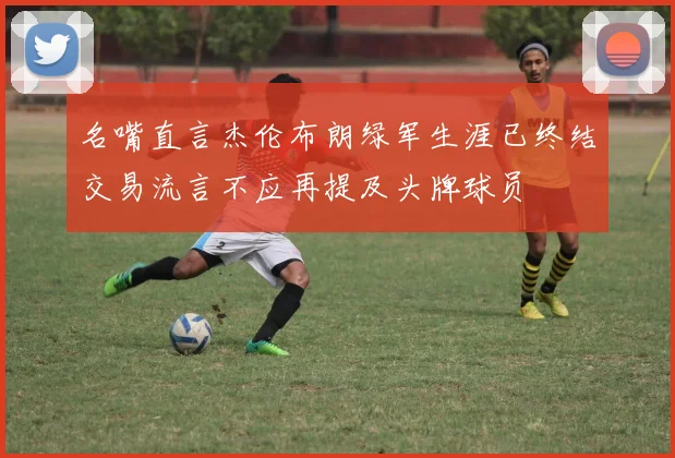 名嘴直言杰伦布朗绿军生涯已终结交易流言不应再提及头牌球员