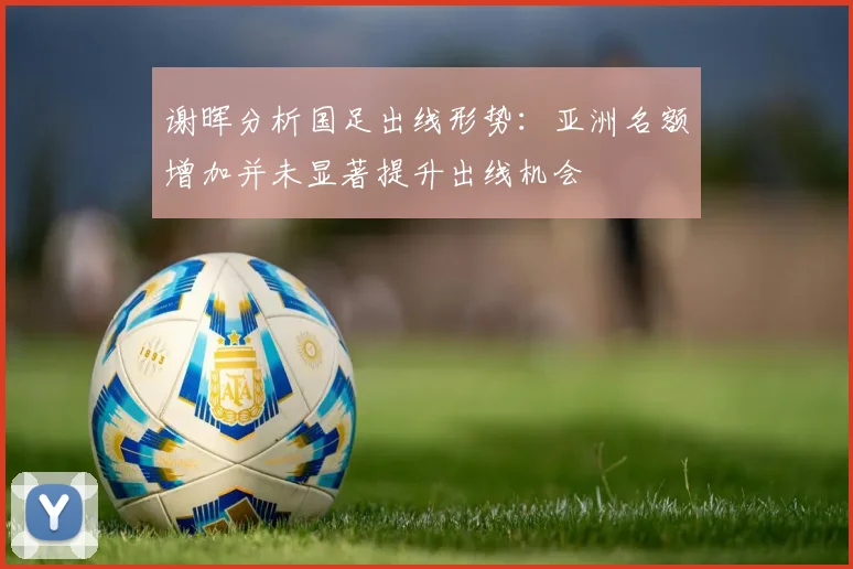 谢晖分析国足出线形势：亚洲名额增加并未显著提升出线机会