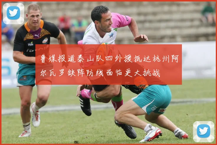 鲁媒报道泰山队四外援抵达杭州阿尔瓦罗缺阵防线面临更大挑战