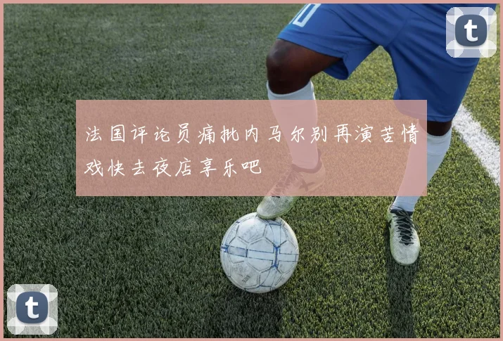法国评论员痛批内马尔别再演苦情戏快去夜店享乐吧
