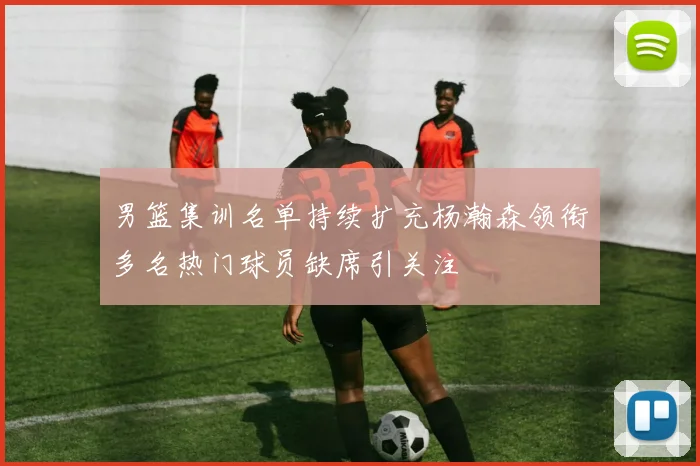 男篮集训名单持续扩充杨瀚森领衔多名热门球员缺席引关注