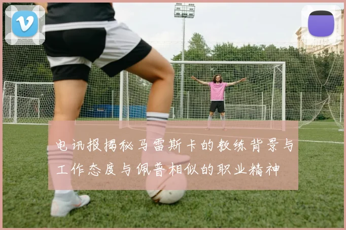电讯报揭秘马雷斯卡的教练背景与工作态度与佩普相似的职业精神