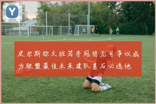 皮尔斯称文班若夺冠将无可争议成为联盟最佳未来建队基石必选他