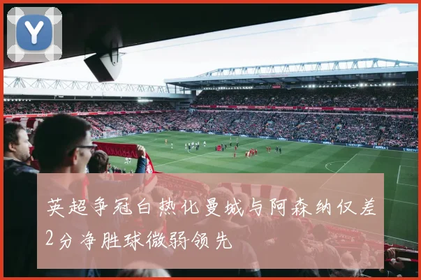 英超争冠白热化曼城与阿森纳仅差2分净胜球微弱领先
