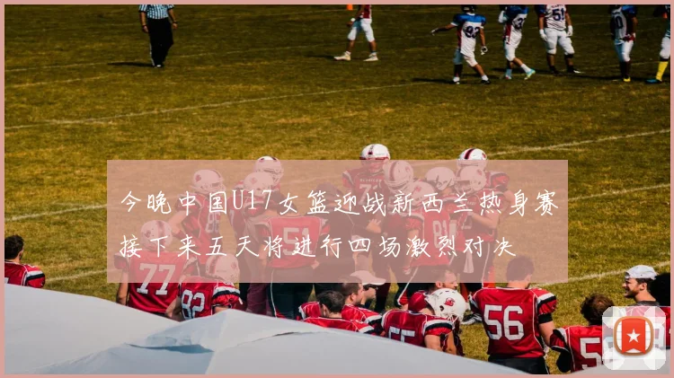 今晚中国U17女篮迎战新西兰热身赛接下来五天将进行四场激烈对决
