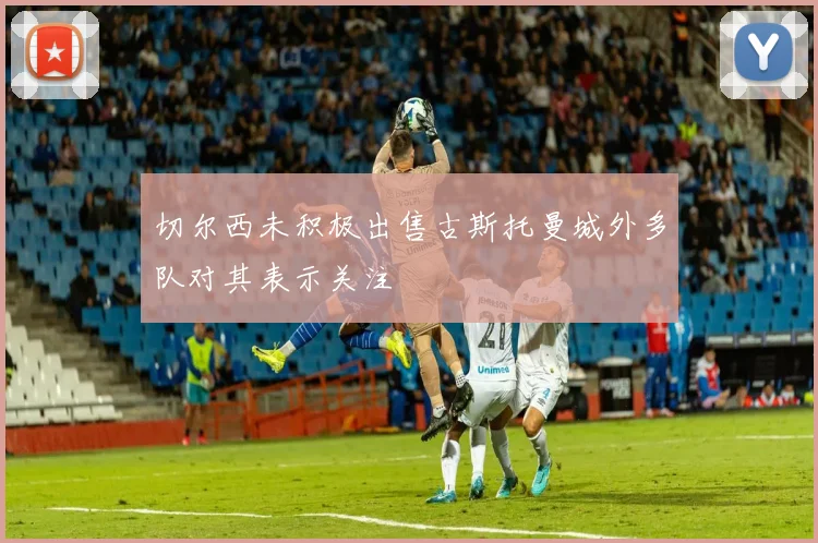 切尔西未积极出售古斯托曼城外多队对其表示关注