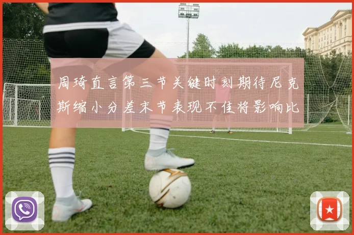 周琦直言第三节关键时刻期待尼克斯缩小分差末节表现不佳将影响比赛结果